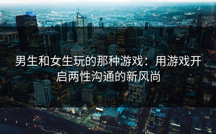 男生和女生玩的那种游戏：用游戏开启两性沟通的新风尚