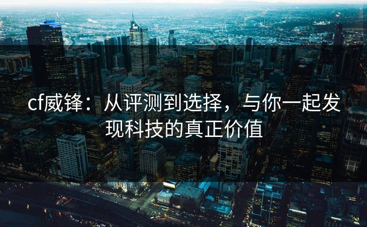 cf威锋：从评测到选择，与你一起发现科技的真正价值