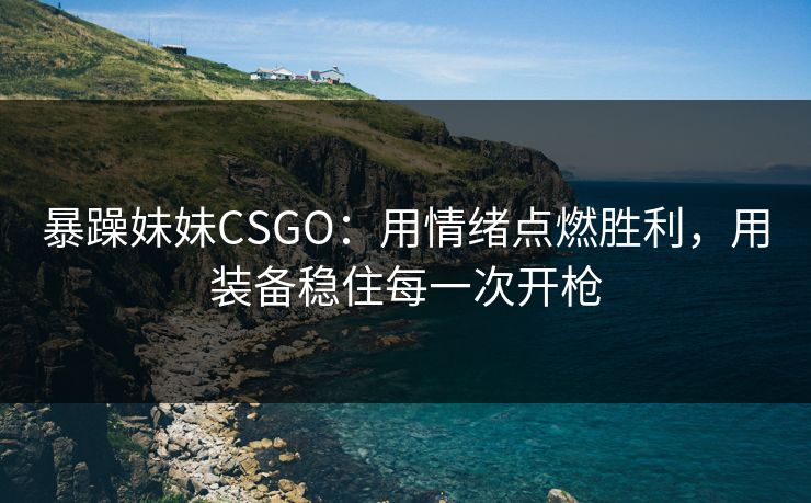 暴躁妹妹CSGO：用情绪点燃胜利，用装备稳住每一次开枪