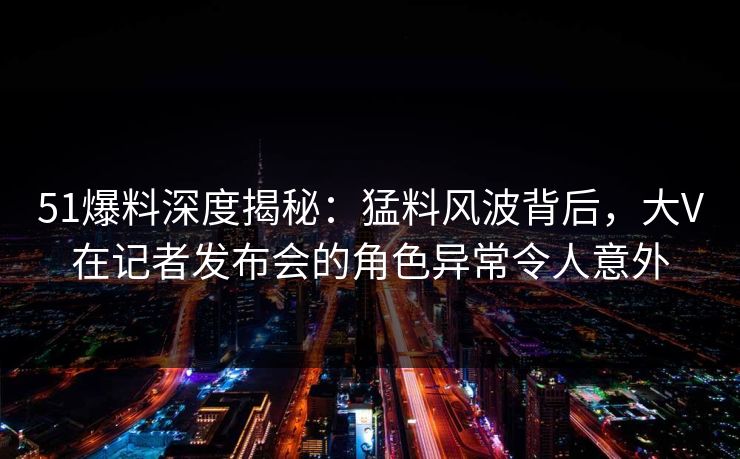 51爆料深度揭秘：猛料风波背后，大V在记者发布会的角色异常令人意外