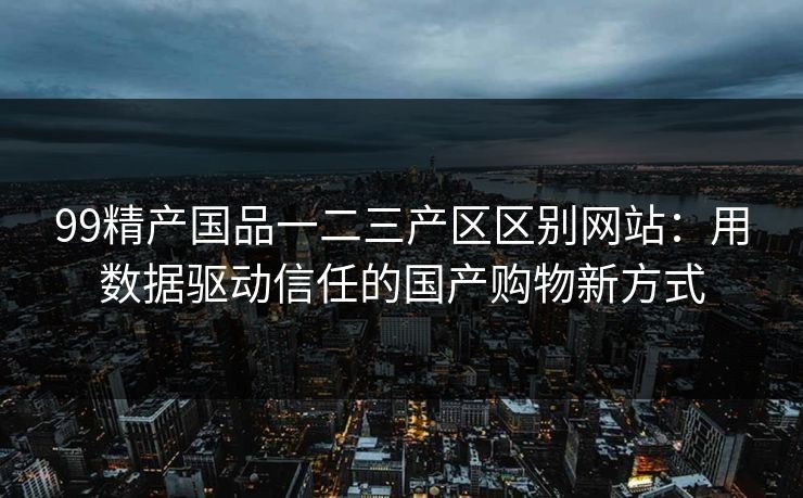 99精产国品一二三产区区别网站:用数据驱动信任的国产购物新方式 99精产国品一二三产区区别网站:用数据驱动信任的国产购物新方式