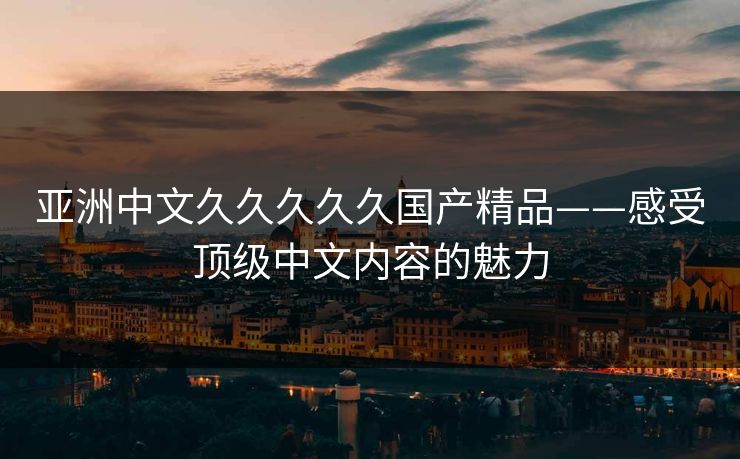 亚洲中文久久久久久国产精品——感受顶级中文内容的魅力 亚洲中文久久久久久国产精品——感受顶级中文内容的魅力