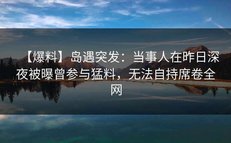 【爆料】岛遇突发:当事人在昨日深夜被曝曾参与猛料,无法自持席卷全网 【爆料】岛遇突发:当事人在昨日深夜被曝曾参与猛料,无法自持席卷全网