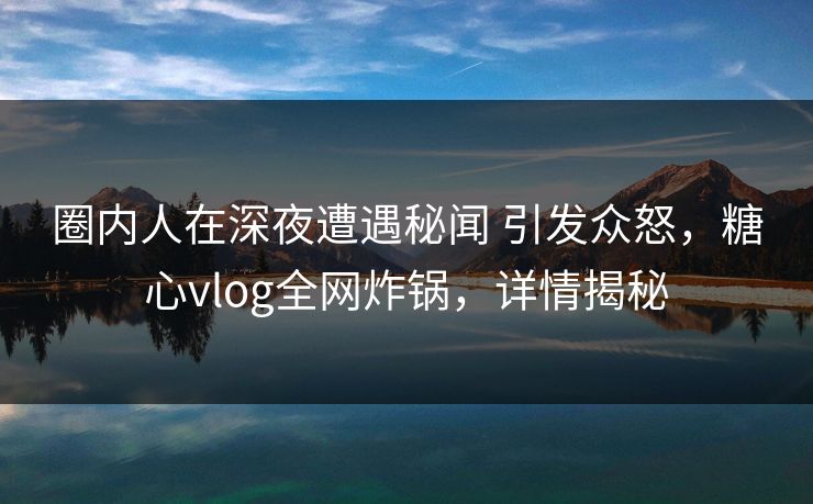 圈内人在深夜遭遇秘闻 引发众怒，糖心vlog全网炸锅，详情揭秘