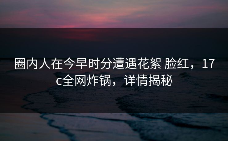 圈内人在今早时分遭遇花絮 脸红，17c全网炸锅，详情揭秘