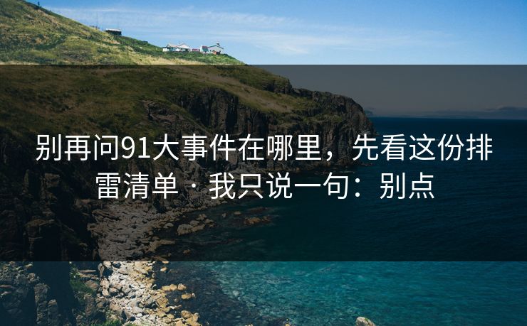 别再问91大事件在哪里，先看这份排雷清单 · 我只说一句：别点