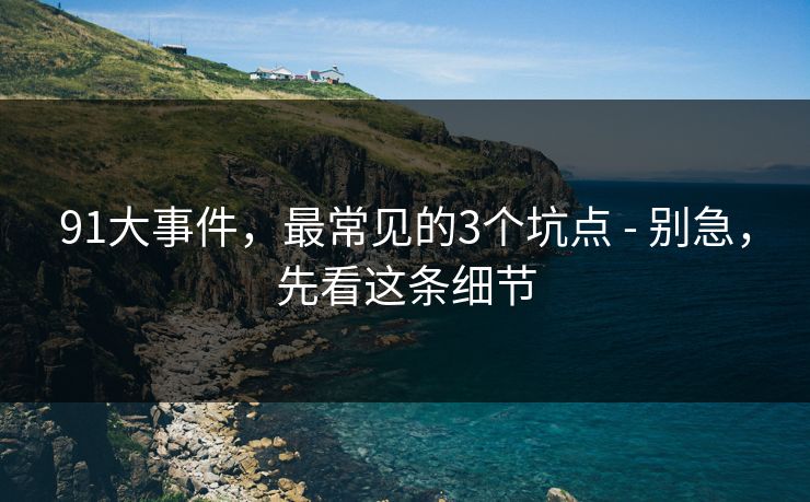 91大事件,最常见的3个坑点 - 别急,先看这条细节 91大事件,最常见的3个坑点 - 别急,先看这条细节