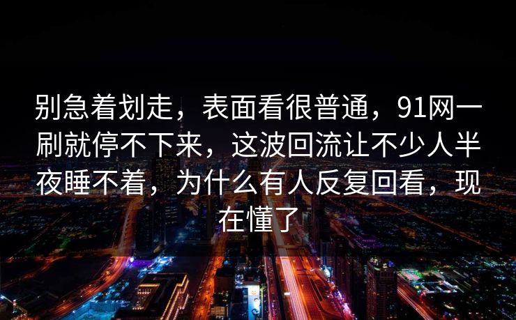 别急着划走,表面看很普通,91网一刷就停不下来,这波回流让不少人半夜睡不着,为什么有人反复回看,现在懂了 别急着划走,表面看很普通,91网一刷就停不下来,这波回流让不少人半夜睡不着,为什么有人反复回看,现在懂了