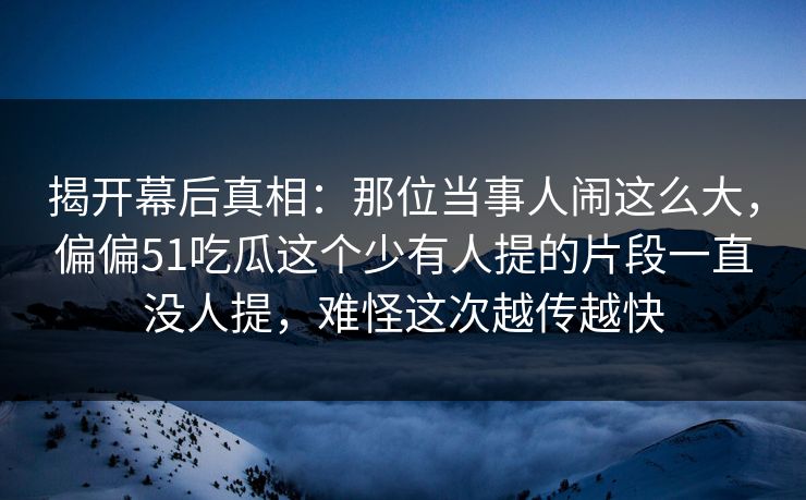 揭开幕后真相：那位当事人闹这么大，偏偏51吃瓜这个少有人提的片段一直没人提，难怪这次越传越快