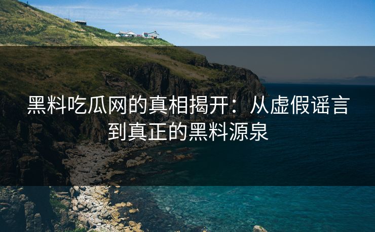 黑料吃瓜网的真相揭开：从虚假谣言到真正的黑料源泉