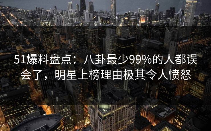 51爆料盘点：八卦最少99%的人都误会了，明星上榜理由极其令人愤怒