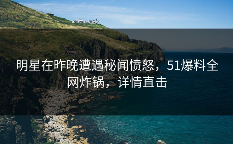 明星在昨晚遭遇秘闻愤怒，51爆料全网炸锅，详情直击