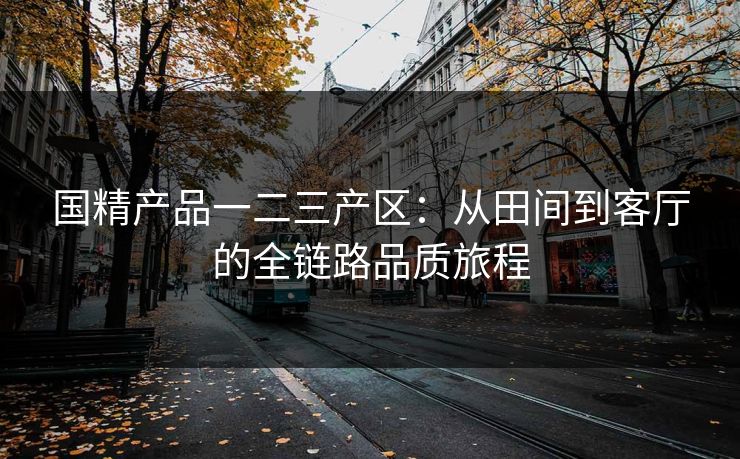 国精产品一二三产区：从田间到客厅的全链路品质旅程