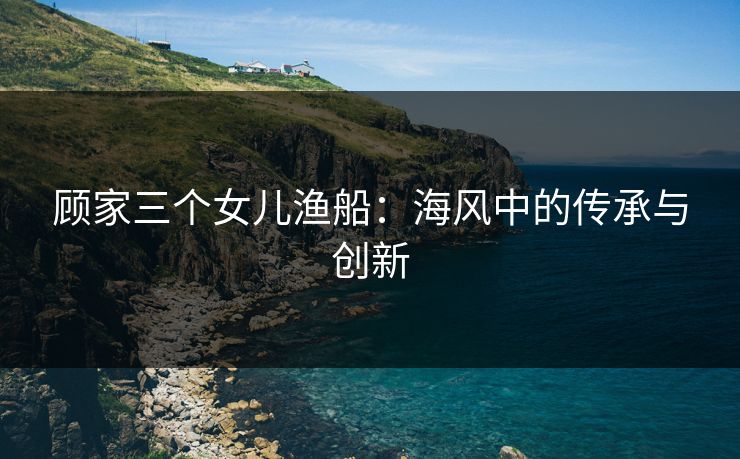 顾家三个女儿渔船:海风中的传承与创新 顾家三个女儿渔船:海风中的传承与创新