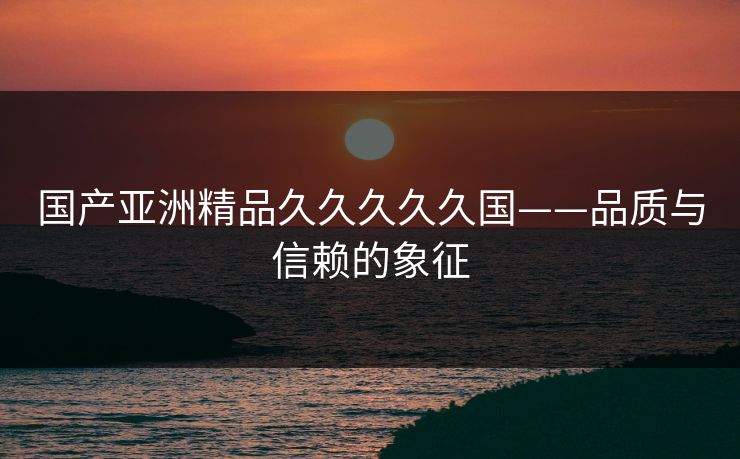 国产亚洲精品久久久久久国——品质与信赖的象征