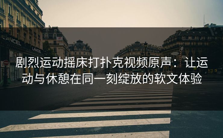 剧烈运动摇床打扑克视频原声:让运动与休憩在同一刻绽放的软文体验 剧烈运动摇床打扑克视频原声:让运动与休憩在同一刻绽放的软文体验