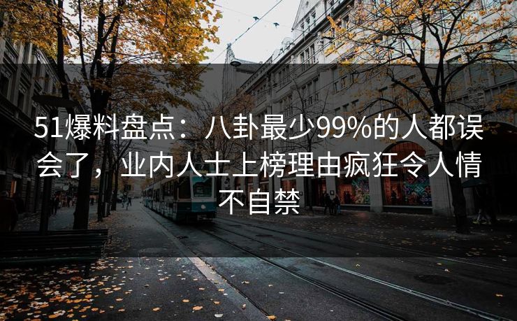 51爆料盘点：八卦最少99%的人都误会了，业内人士上榜理由疯狂令人情不自禁