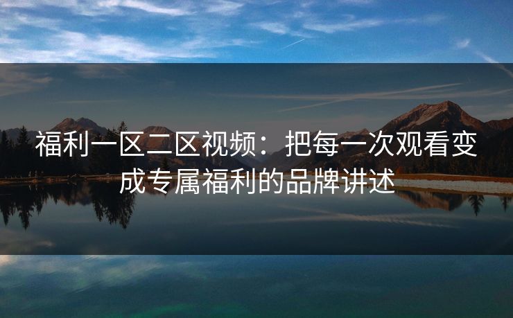 福利一区二区视频：把每一次观看变成专属福利的品牌讲述