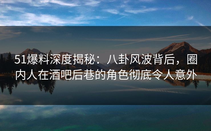 51爆料深度揭秘：八卦风波背后，圈内人在酒吧后巷的角色彻底令人意外