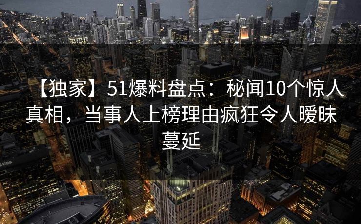 【独家】51爆料盘点：秘闻10个惊人真相，当事人上榜理由疯狂令人暧昧蔓延