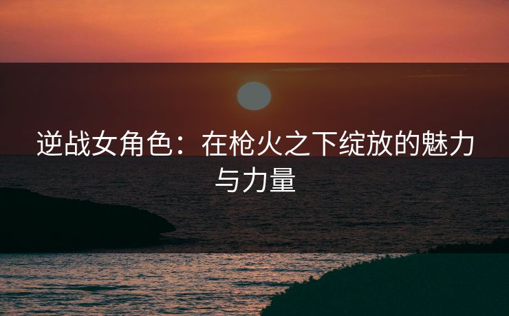逆战女角色：在枪火之下绽放的魅力与力量