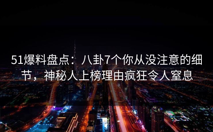51爆料盘点：八卦7个你从没注意的细节，神秘人上榜理由疯狂令人窒息