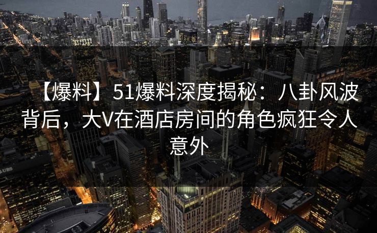 【爆料】51爆料深度揭秘：八卦风波背后，大V在酒店房间的角色疯狂令人意外