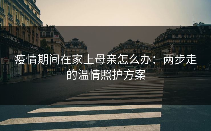 疫情期间在家上母亲怎么办:两步走的温情照护方案 疫情期间在家上母亲怎么办:两步走的温情照护方案