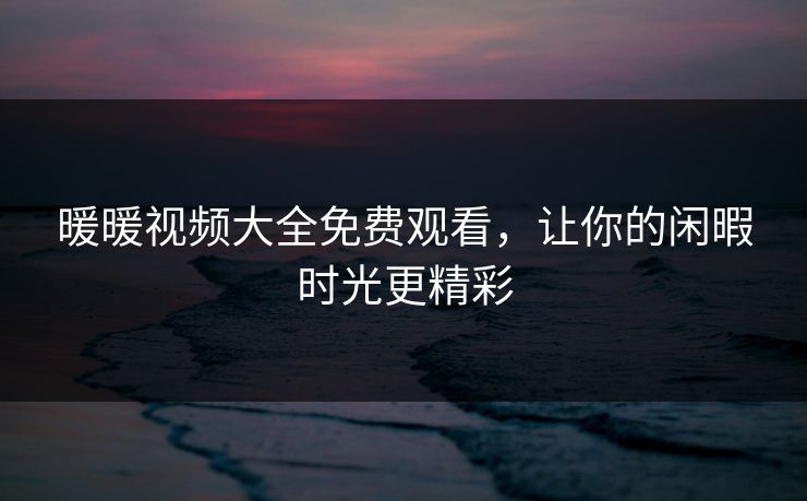 暖暖视频大全免费观看,让你的闲暇时光更精彩 暖暖视频大全免费观看,让你的闲暇时光更精彩