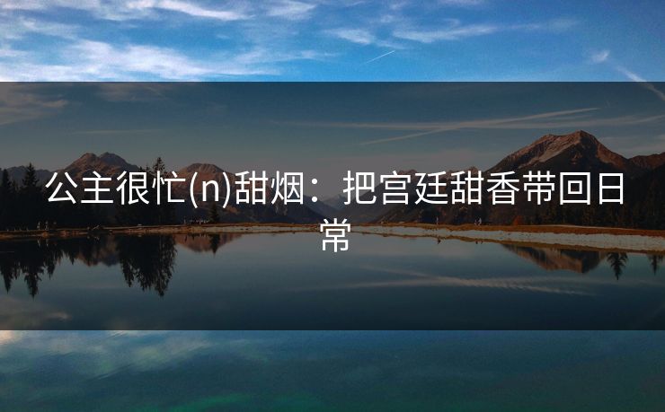 公主很忙(n)甜烟:把宫廷甜香带回日常 公主很忙(n)甜烟:把宫廷甜香带回日常