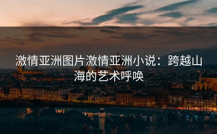 激情亚洲图片激情亚洲小说：跨越山海的艺术呼唤