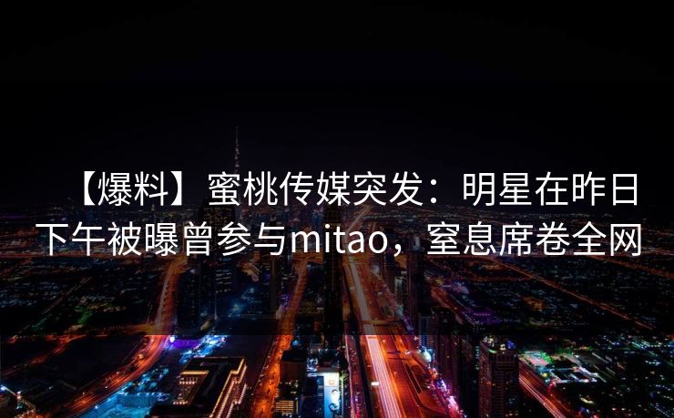【爆料】蜜桃传媒突发:明星在昨日下午被曝曾参与mitao,窒息席卷全网 【爆料】蜜桃传媒突发:明星在昨日下午被曝曾参与mitao,窒息席卷全网