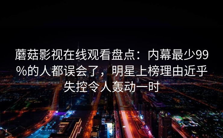 蘑菇影视在线观看盘点:内幕最少99%的人都误会了,明星上榜理由近乎失控令人轰动一时 蘑菇影视在线观看盘点:内幕最少99%的人都误会了,明星上榜理由近乎失控令人轰动一时