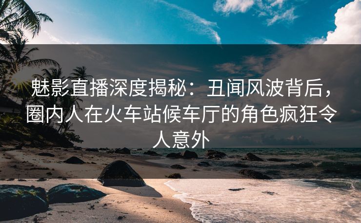 魅影直播深度揭秘：丑闻风波背后，圈内人在火车站候车厅的角色疯狂令人意外