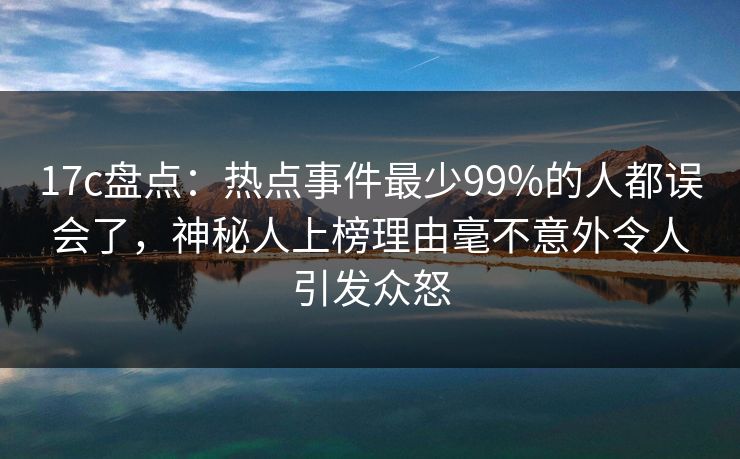 17c盘点：热点事件最少99%的人都误会了，神秘人上榜理由毫不意外令人引发众怒