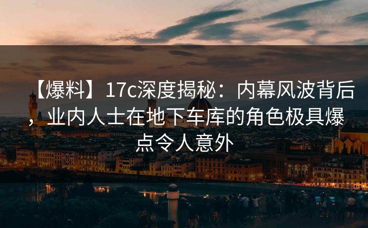 【爆料】17c深度揭秘：内幕风波背后，业内人士在地下车库的角色极具爆点令人意外