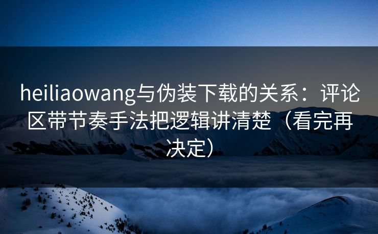 heiliaowang与伪装下载的关系：评论区带节奏手法把逻辑讲清楚（看完再决定）