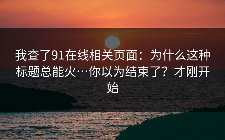 我查了91在线相关页面:为什么这种标题总能火…你以为结束了?才刚开始 我查了91在线相关页面:为什么这种标题总能火…你以为结束了?才刚开始