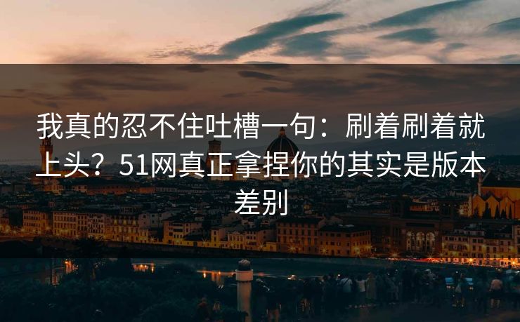 我真的忍不住吐槽一句：刷着刷着就上头？51网真正拿捏你的其实是版本差别