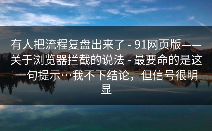 有人把流程复盘出来了 - 91网页版——关于浏览器拦截的说法 - 最要命的是这一句提示…我不下结论，但信号很明显