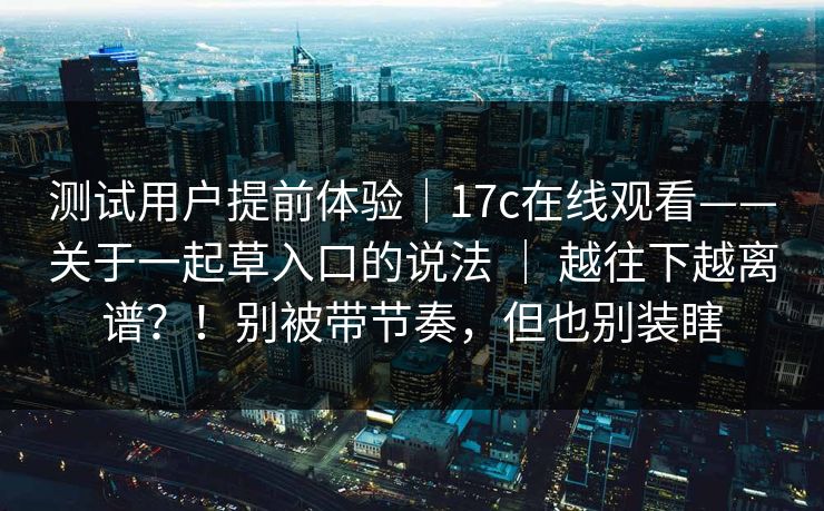 测试用户提前体验｜17c在线观看——关于一起草入口的说法 ｜ 越往下越离谱？！别被带节奏，但也别装瞎