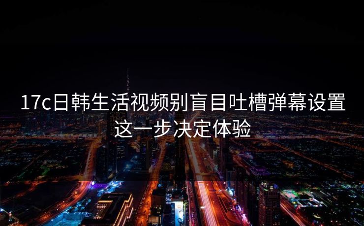 17c日韩生活视频别盲目吐槽弹幕设置这一步决定体验