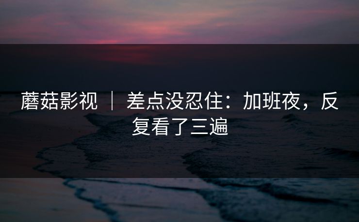 蘑菇影视 ｜ 差点没忍住：加班夜，反复看了三遍